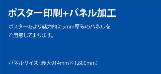 ポスター印刷+パネル加工。ポスターをより魅力的に5mm厚みのパネルをご用意しております。パネルサイズ（最大914mm×1,800mm）