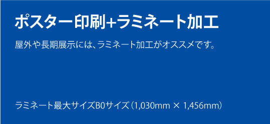 ポスター印刷+ラミネート加工。屋外や長期展示には、ラミネート加工がオススメです。ラミネート最大サイズB0サイズ（1,030mm × 1,456mm）